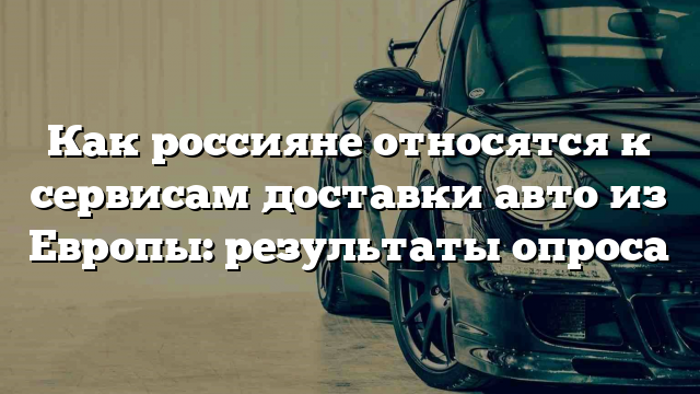 Как россияне относятся к сервисам доставки авто из Европы: результаты опроса