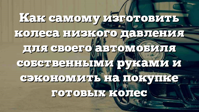 Как самому изготовить колеса низкого давления для своего автомобиля собственными руками и сэкономить на покупке готовых колес