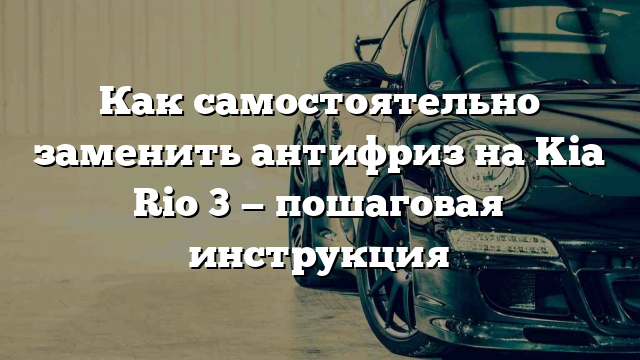 Как самостоятельно заменить антифриз на Kia Rio 3 — пошаговая инструкция