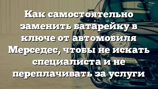 Как самостоятельно заменить батарейку в ключе от автомобиля Мерседес, чтобы не искать специалиста и не переплачивать за услуги