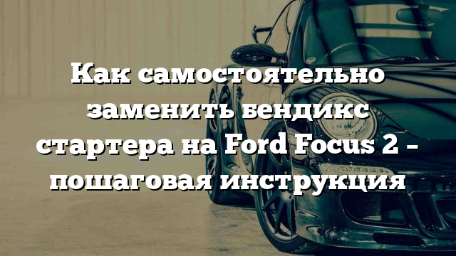 Как самостоятельно заменить бендикс стартера на Ford Focus 2 – пошаговая инструкция