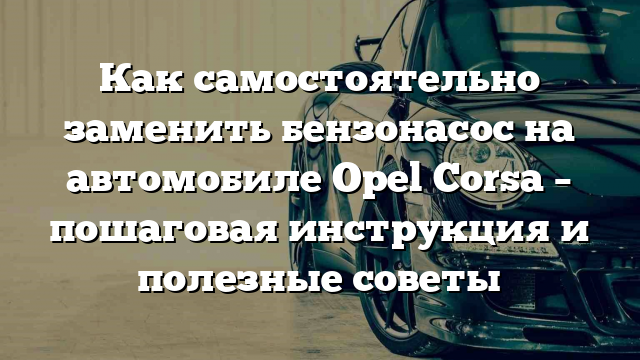 Как самостоятельно заменить бензонасос на автомобиле Opel Corsa – пошаговая инструкция и полезные советы