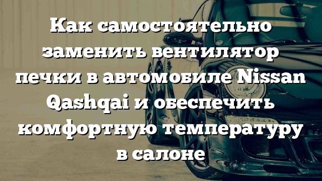 Как самостоятельно заменить вентилятор печки в автомобиле Nissan Qashqai и обеспечить комфортную температуру в салоне