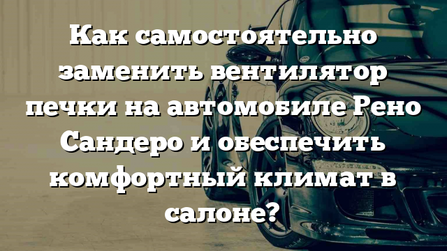 Как самостоятельно заменить вентилятор печки на автомобиле Рено Сандеро и обеспечить комфортный климат в салоне?