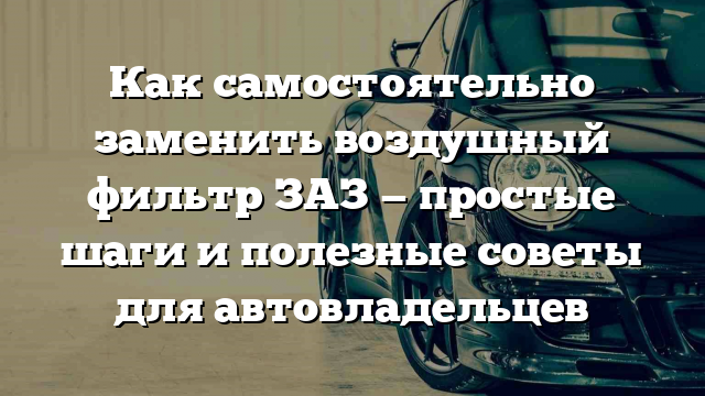 Как самостоятельно заменить воздушный фильтр ЗАЗ — простые шаги и полезные советы для автовладельцев