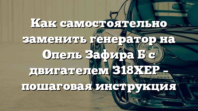 Как самостоятельно заменить генератор на Опель Зафира Б с двигателем З18ХЕР – пошаговая инструкция