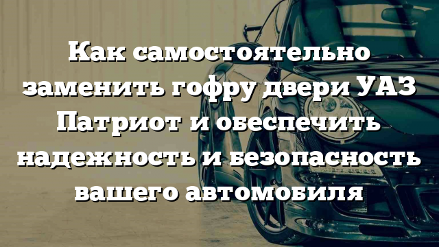 Как самостоятельно заменить гофру двери УАЗ Патриот и обеспечить надежность и безопасность вашего автомобиля