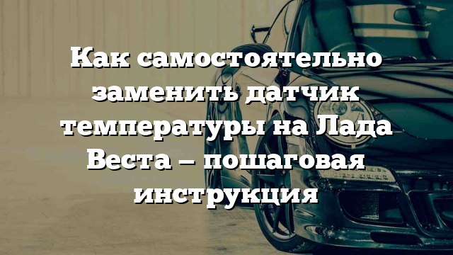 Как самостоятельно заменить датчик температуры на Лада Веста — пошаговая инструкция