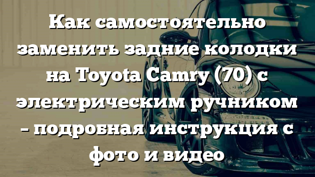 Как самостоятельно заменить задние колодки на Toyota Camry (70) с электрическим ручником – подробная инструкция с фото и видео