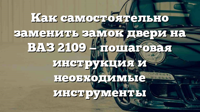 Как самостоятельно заменить замок двери на ВАЗ 2109 — пошаговая инструкция и необходимые инструменты