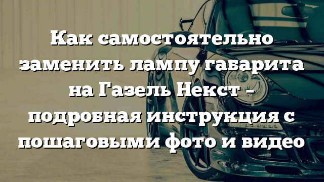 Как самостоятельно заменить лампу габарита на Газель Некст – подробная инструкция с пошаговыми фото и видео