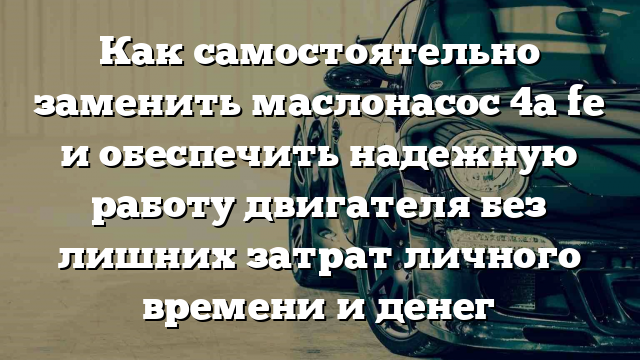 Как самостоятельно заменить маслонасос 4a fe и обеспечить надежную работу двигателя без лишних затрат личного времени и денег