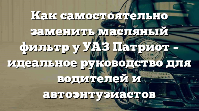 Как самостоятельно заменить масляный фильтр у УАЗ Патриот – идеальное руководство для водителей и автоэнтузиастов