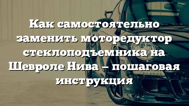 Как самостоятельно заменить моторедуктор стеклоподъемника на Шевроле Нива — пошаговая инструкция