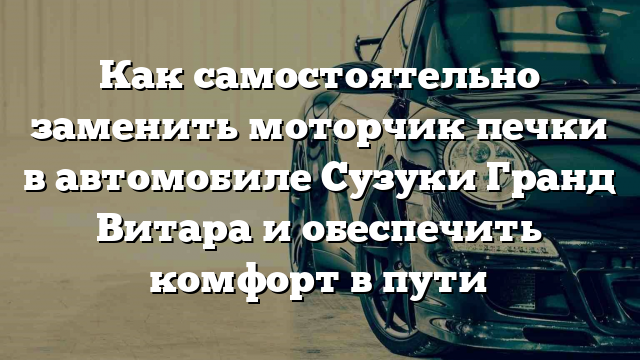 Как самостоятельно заменить моторчик печки в автомобиле Сузуки Гранд Витара и обеспечить комфорт в пути