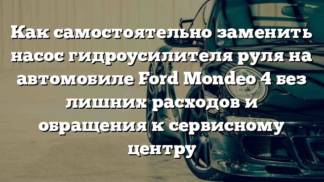 Как самостоятельно заменить насос гидроусилителя руля на автомобиле Ford Mondeo 4 без лишних расходов и обращения к сервисному центру