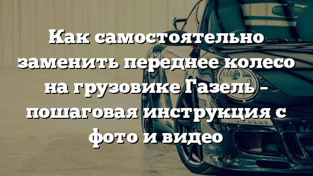 Как самостоятельно заменить переднее колесо на грузовике Газель – пошаговая инструкция с фото и видео