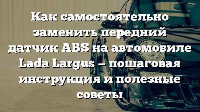 Как самостоятельно заменить передний датчик ABS на автомобиле Lada Largus — пошаговая инструкция и полезные советы