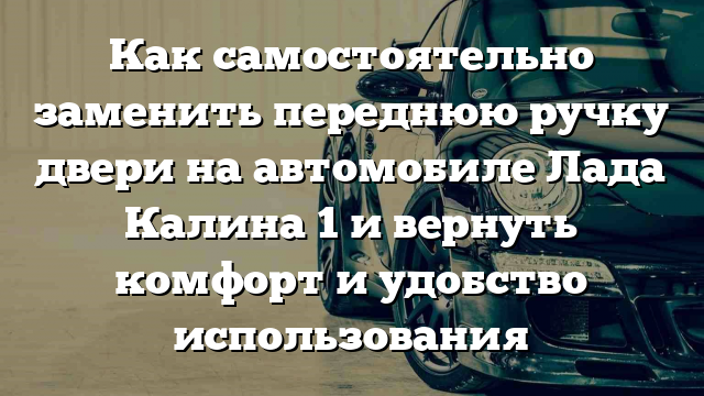 Как самостоятельно заменить переднюю ручку двери на автомобиле Лада Калина 1 и вернуть комфорт и удобство использования