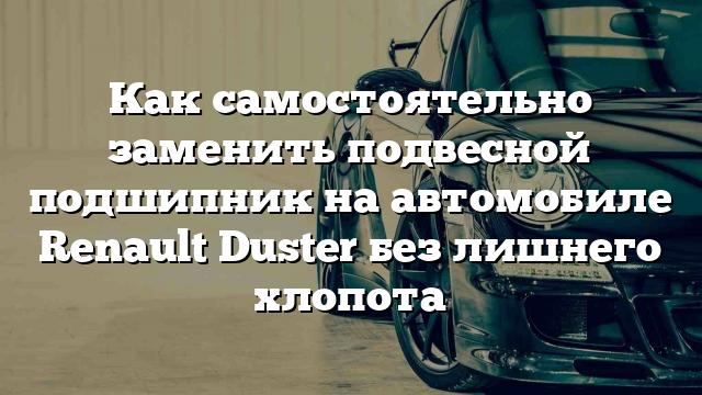 Как самостоятельно заменить подвесной подшипник на автомобиле Renault Duster без лишнего хлопота