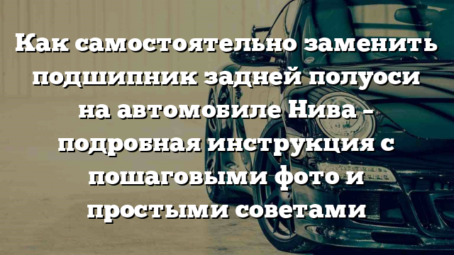 Как самостоятельно заменить подшипник задней полуоси на автомобиле Нива – подробная инструкция с пошаговыми фото и простыми советами