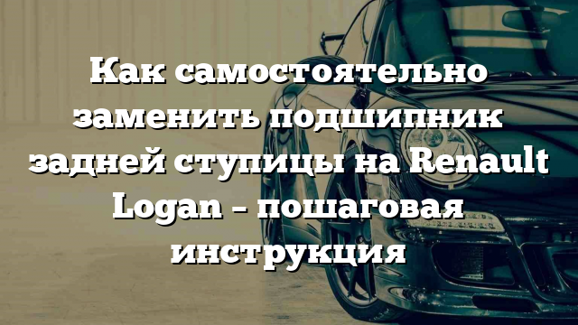 Как самостоятельно заменить подшипник задней ступицы на Renault Logan – пошаговая инструкция