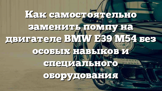 Как самостоятельно заменить помпу на двигателе BMW E39 M54 без особых навыков и специального оборудования