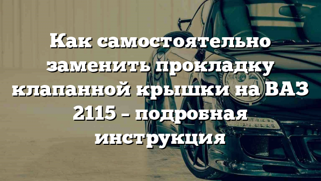 Как самостоятельно заменить прокладку клапанной крышки на ВАЗ 2115 – подробная инструкция