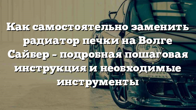 Как самостоятельно заменить радиатор печки на Волге Сайбер – подробная пошаговая инструкция и необходимые инструменты