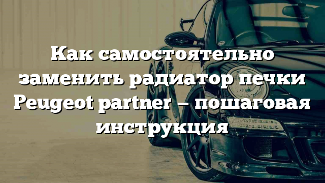 Как самостоятельно заменить радиатор печки Peugeot partner — пошаговая инструкция