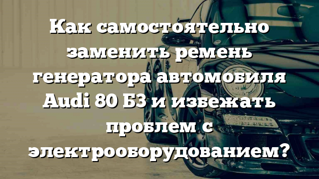 Как самостоятельно заменить ремень генератора автомобиля Audi 80 Б3 и избежать проблем с электрооборудованием?