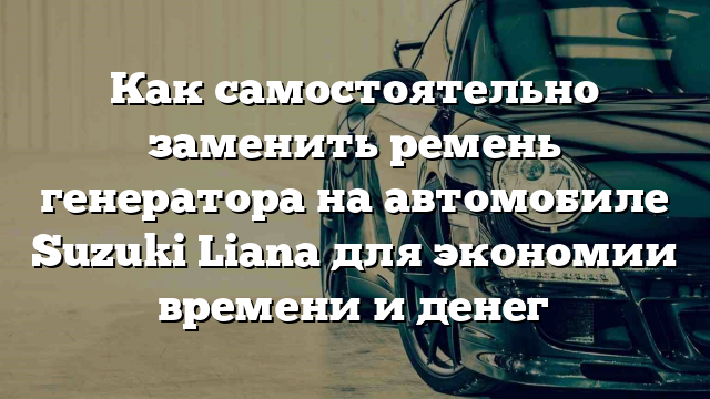 Как самостоятельно заменить ремень генератора на автомобиле Suzuki Liana для экономии времени и денег