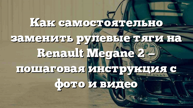 Как самостоятельно заменить рулевые тяги на Renault Megane 2 — пошаговая инструкция с фото и видео