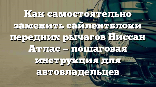 Как самостоятельно заменить сайлентблоки передних рычагов Ниссан Атлас — пошаговая инструкция для автовладельцев