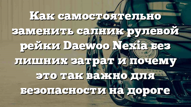 Как самостоятельно заменить салник рулевой рейки Daewoo Nexia без лишних затрат и почему это так важно для безопасности на дороге