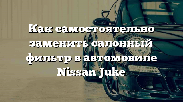 Как самостоятельно заменить салонный фильтр в автомобиле Nissan Juke