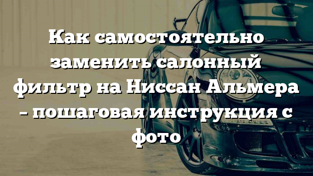 Как самостоятельно заменить салонный фильтр на Ниссан Альмера – пошаговая инструкция с фото