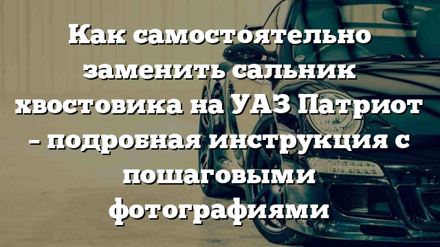 Как самостоятельно заменить сальник хвостовика на УАЗ Патриот – подробная инструкция с пошаговыми фотографиями