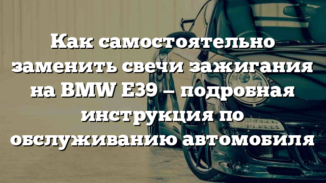 Как самостоятельно заменить свечи зажигания на BMW Е39 — подробная инструкция по обслуживанию автомобиля