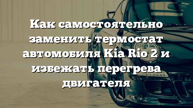 Как самостоятельно заменить термостат автомобиля Kia Rio 2 и избежать перегрева двигателя