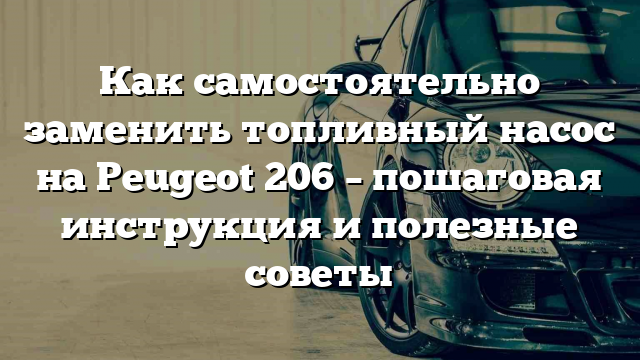 Как самостоятельно заменить топливный насос на Peugeot 206 – пошаговая инструкция и полезные советы