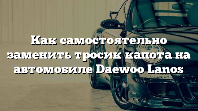 Как самостоятельно заменить тросик капота на автомобиле Daewoo Lanos