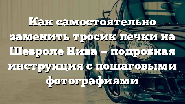 Как самостоятельно заменить тросик печки на Шевроле Нива — подробная инструкция с пошаговыми фотографиями