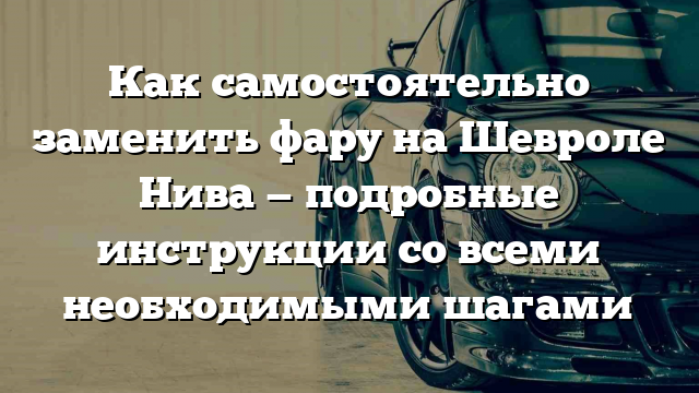 Как самостоятельно заменить фару на Шевроле Нива — подробные инструкции со всеми необходимыми шагами