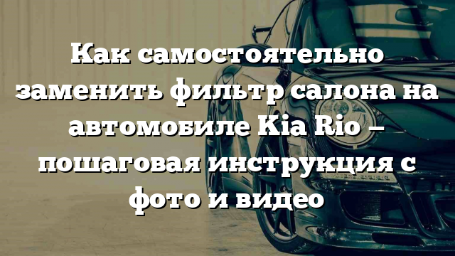 Как самостоятельно заменить фильтр салона на автомобиле Kia Rio — пошаговая инструкция с фото и видео