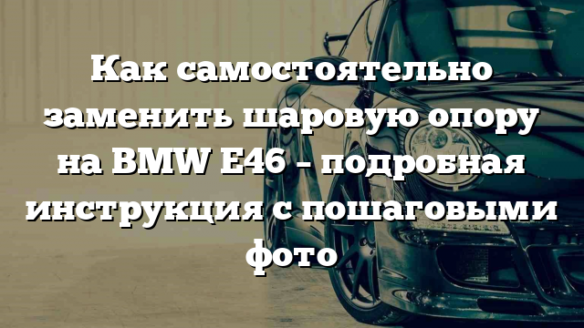 Как самостоятельно заменить шаровую опору на BMW E46 – подробная инструкция с пошаговыми фото