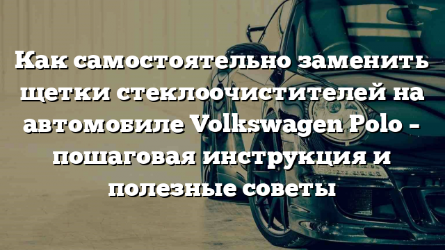 Как самостоятельно заменить щетки стеклоочистителей на автомобиле Volkswagen Polo – пошаговая инструкция и полезные советы