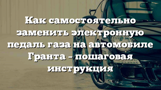 Как самостоятельно заменить электронную педаль газа на автомобиле Гранта – пошаговая инструкция