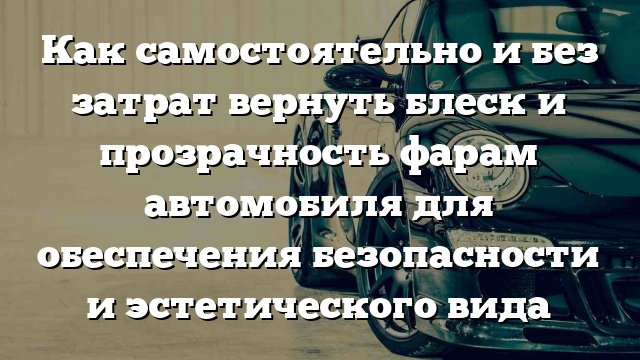 Как самостоятельно и без затрат вернуть блеск и прозрачность фарам автомобиля для обеспечения безопасности и эстетического вида