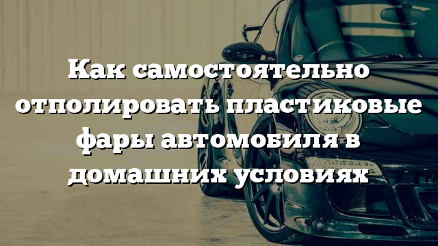 Как самостоятельно отполировать пластиковые фары автомобиля в домашних условиях